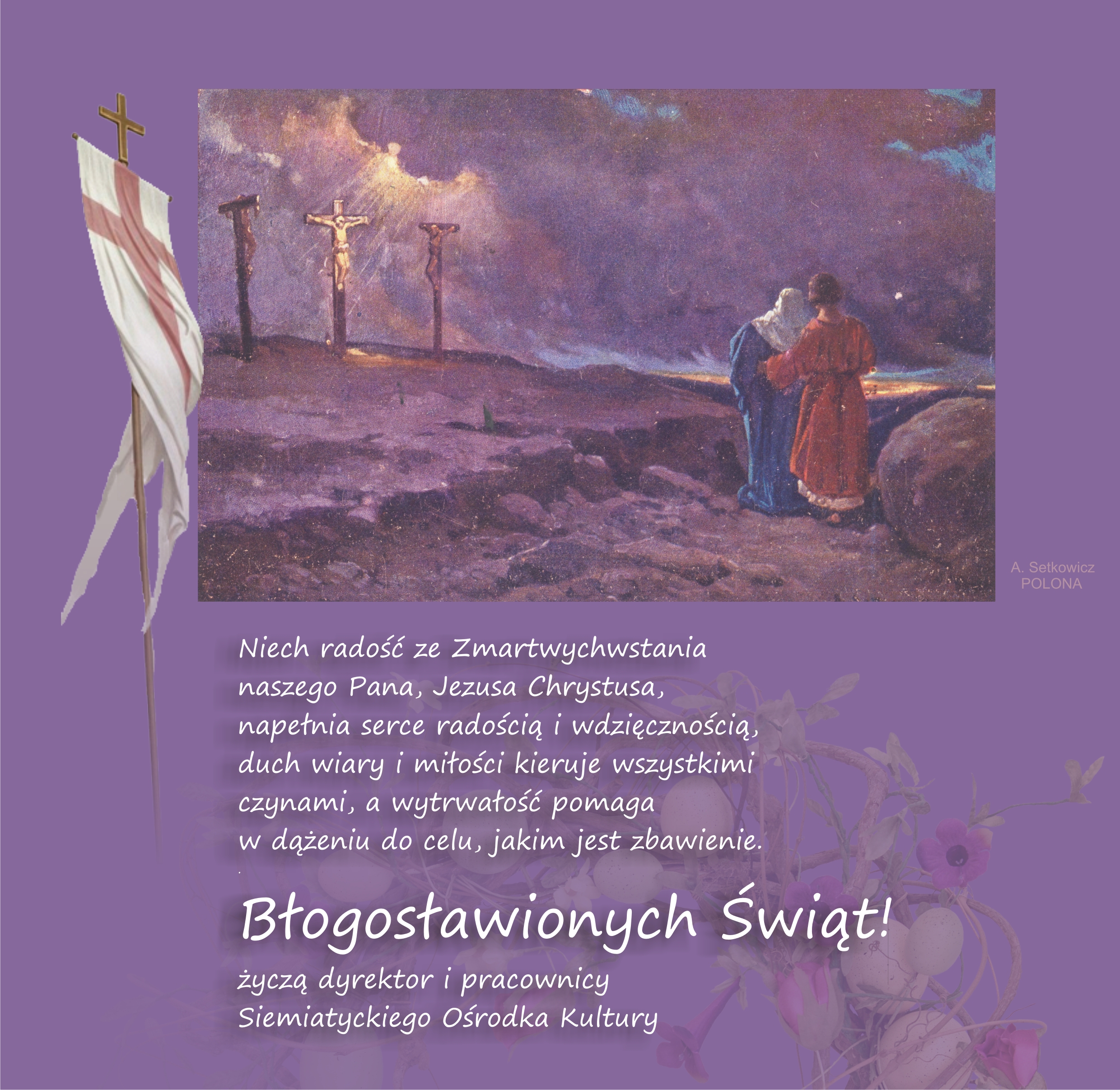 Grafika Wielkanocna z tekstem Niech radość ze Zmartwychwstania naszego Pana, Jezusa Chrystusa, napełnia serce radością i wdzięcznością, duch wiary i miłości kieruje wszystkimi czynami, a wytrwałość pomaga w dążeniu do celu, jakim jest zbawienie.  Błogosławionych Świąt!  życzą dyrektor i pracownicy Siemiatyckiego Ośrodka Kultury