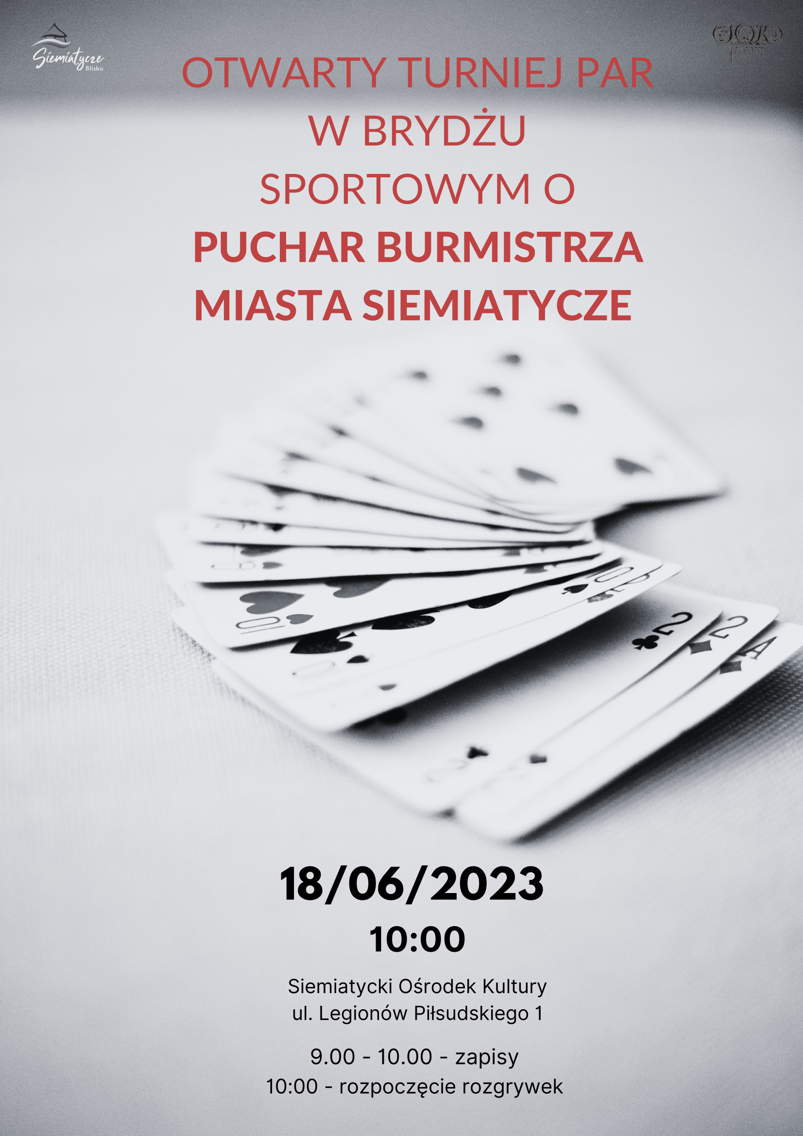 Grafika z kartami na szarym tle i tekstem Burmistrz Miasta Siemiatycze serdecznie zaprasza na  Otwarty Turniej Par w Brydżu Sportowym o Puchar Burmistrza Miasta Siemiatycze,  który odbędzie się 18 czerwca 2023 r. w sali Siemiatyckiego Ośrodka Kultury  przy ul. Legionów Piłsudskiego 1    Program zawodów:  9.00 - 10.00 - zapisy;  10.00 - 14.00 - rozgrywki;  ok. godz. 15.00 - ogłoszenie wyników, wręczenie nagród;    Regulamin:  1. Obowiązuje regulamin PZBS i Grand Prix województwa podlaskiego.  2. Zakaz stosowania systemów wysoce sztucznych i otwarć bluffowych.  3. Wpisowe - 20 zł od pary.  4. Sprawy nieobjęte regulaminem rozstrzyga organizator.