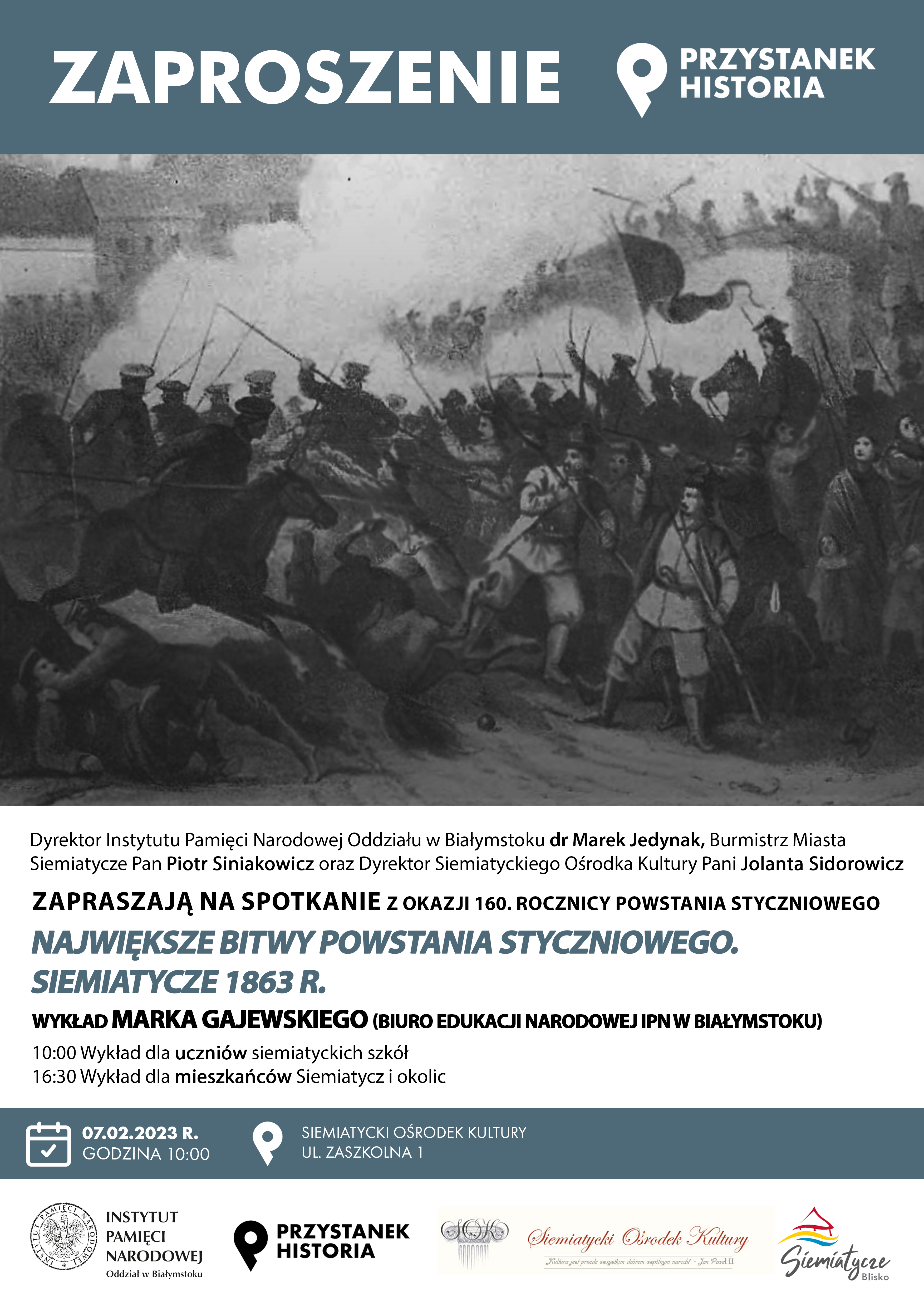 Grafika z obrazem bitwy Siemiatyckiej i tekstem Dyrektor Instytutu Pamięci Narodowej Oddziału w Białymstoku dr Marek Jedynak, Burmistrz Miasta Siemiatycze Piotr Siniakowicz oraz Dyrektor Siemiatyckiego Ośrodka Kultury Jolanta Sidorowicz, zapraszają na Przystanek Historia z okazji 160 rocznicy Powstania Styczniowego.  07.02. 2023 r. godz. 10.00 Siemiatycki Ośrodek Kultury ul. Zaszkolna 1.  NAJWIĘKSZE BITWY POWSTANIA STYCZNIOWEGO SIEMIATYCZE 1963 R.  Wykład Marka Gajewskiego (Biuro Edukacji Narodowej IPN w Białystoku).  10.00: Wykład dla uczniów siemiatyckich szkół.  16.00: Wykład dla Mieszkańców Siemiatycz i okolic.