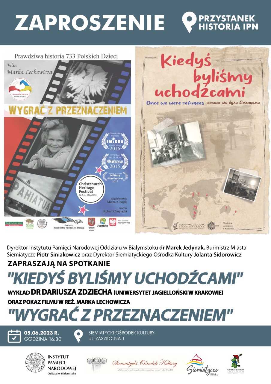 grafika promująca   Przystanek Historia Siemiatycze 05. 06. 2023 r. godz. 16.30  Siemiatycki Ośrodek Kultury ul. Zaszkolna 1  Dyrektor Instytutu Pamięci Narodowej Oddział w Białymstoku dr Marek Jedynak, Burmistrz Miasta Siemiatycze Piotr Siniakowicz oraz Dyrektor Siemiatyckiego Ośrodka Kultury Jolanta Sidorowicz zapraszają na spotkanie.  „KIEDYŚ BYLIŚMY UCHODŹCAMI”  Wykład poprowadzi dr Dariusz Zdziecha (Uniwersytet Jagielloński w Krakowie).  Oraz pokaz filmu w reż. Marka Lechowicza  „WYGRAC Z PRZEZNACZENIEM”  Zapraszamy serdecznie.