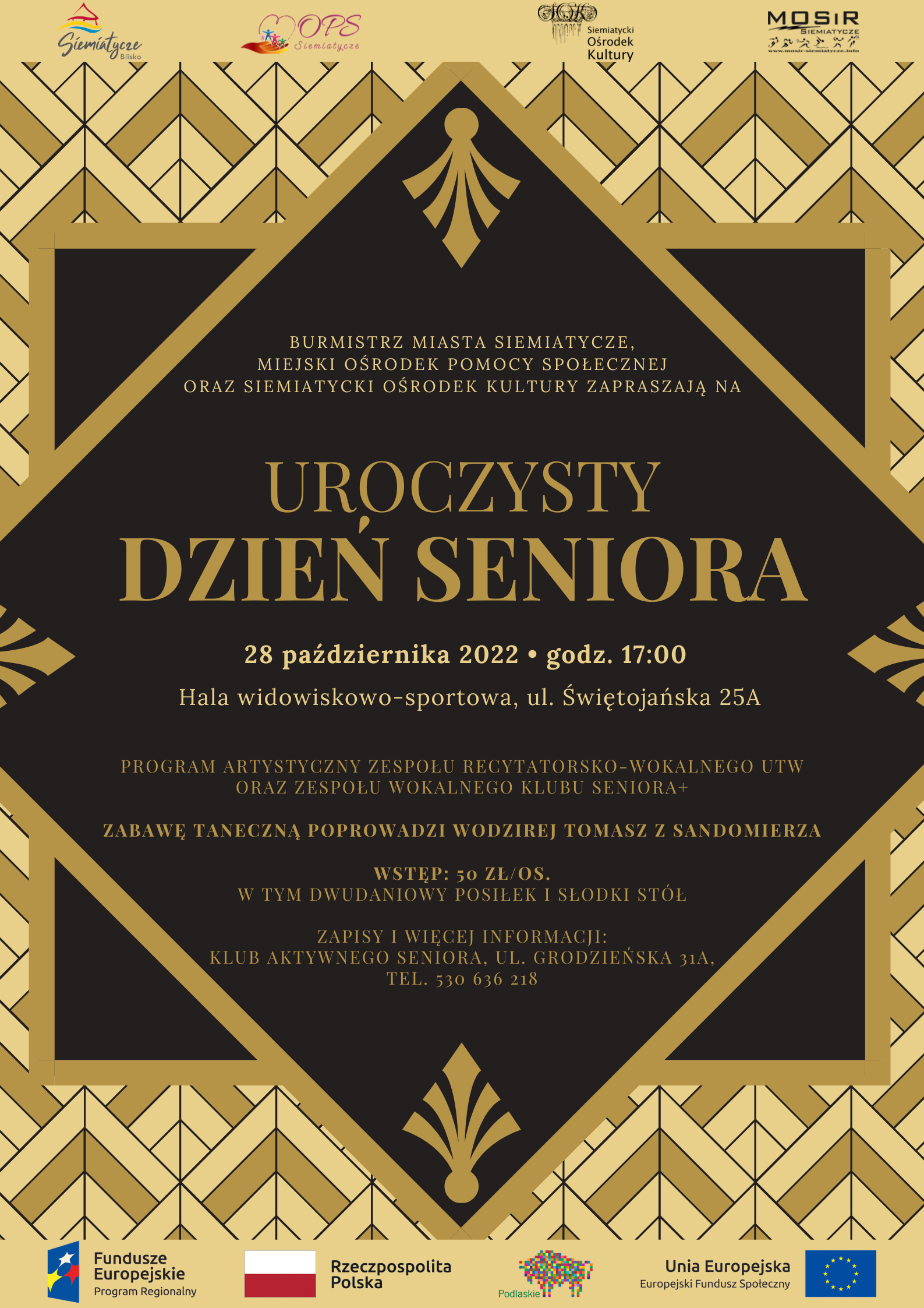 Grafika z czarno złotym tłem i napisami Burmistrz Miasta Siemiatycze  Miejski Ośrodek Pomocy Społecznej  oraz Siemitycki Ośrodek Kultury  SERDECZNIE ZAPRASZAJĄ NA UROCZYSTY DZIEŃ SENIORA, KTÓRY ODBĘDZIE SIĘ 28 PAŹDZIERNIKA 2022 O GODZINIE 17:00 HALA WIDIWISKOWO – SPORTOWA  UL. ŚWIĘTOJAŃSKA 25A  Wystąpią Zespół Wokalno – Recytatorski Uniwersytetu Trzeciego Wieku oraz Zespół Wokalny Klubu Senior +  Zabawę taneczną poprowadzi wodzirej Tomasz z Sandomierza. Wstęp 50 zł osoba, w tym dwu daniowy posiłek oraz słodki stół.  Zapisy i informacje  Klub Aktywnego Seniora ul. Grodzieńska 31 A tel. 530 636 218