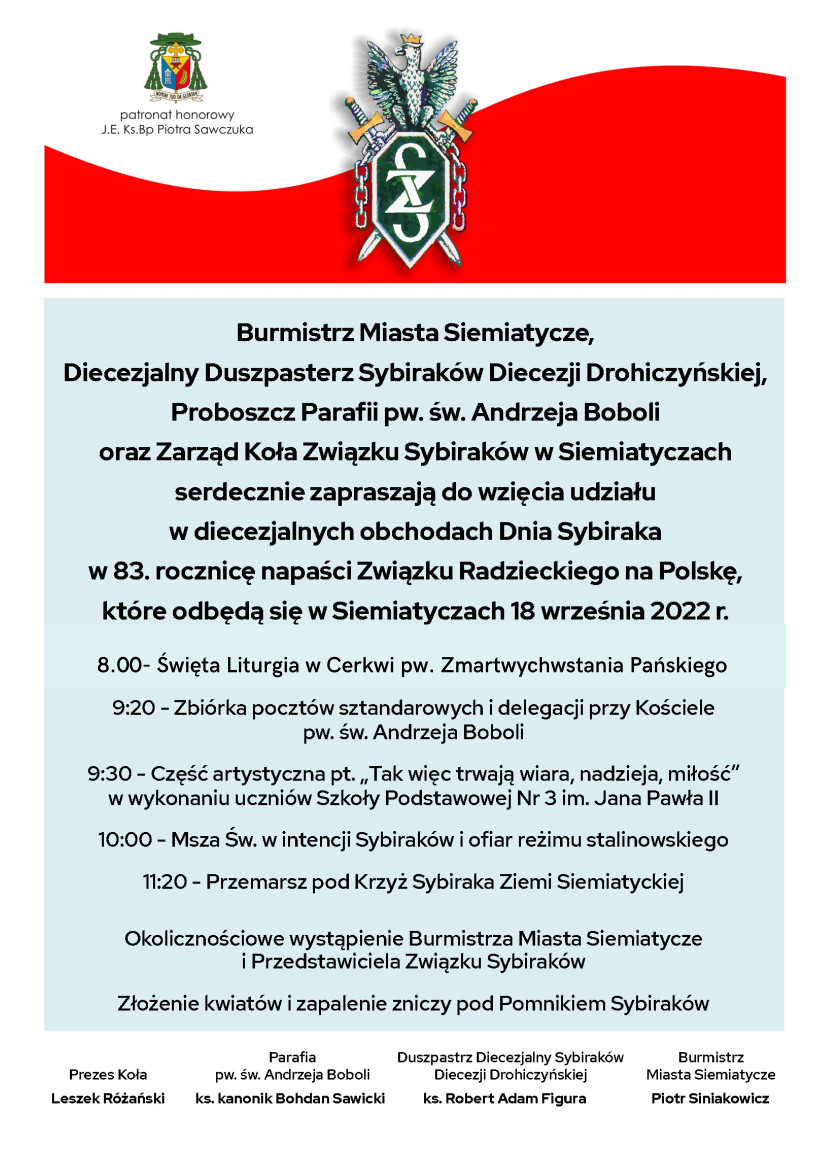 Grafika z flagą polski i napisem na błękitnym tle - Burmistrz Miasta Siemiatycze,  Diecezjalny Duszpasterz Sybiraków Diecezji Drohiczyńskiej,  Proboszcz Parafii pw. św. Andrzeja Boboli  oraz Zarząd Koła Związku Sybiraków w Siemiatyczach  serdecznie zapraszają do wzięcia udziału  w diecezjalnych obchodach Dnia Sybiraka,  w 83. rocznicę napaści Związku Radzieckiego na Polskę,  które odbędą się w Siemiatyczach 18 września 2022 r.    Patronat Honorowy  J.E. Ks.Bp Piotr Sawczuk    8:00 - Święta Liturgia w Cerkwi pw. Zmartwchywstania Pańskiego    9:20 - Zbiórka pocztów sztandarowych i delegacji przy Kościele  pw. św. Andrzeja Boboli.  9:30 - Część artystyczna pt. „Tak więc trwają wiara, nadzieja, miłość”  w wykonaniu uczniów Szkoły Podstawowej Nr 3 im. Jana Pawła II.  10:00 - Msza Św. w intencji Sybiraków i ofiar reżimu stalinowskiego.  11:20 - Przemarsz pod Krzyż Sybiraka Ziemi Siemiatyckiej,  okolicznościowe wystąpienie Burmistrza Miasta Siemiatycze  i Przedstawiciela Związku Sybiraków.  Złożenie kwiatów i zapalenie zniczy pod Pomnikiem Sybiraków.