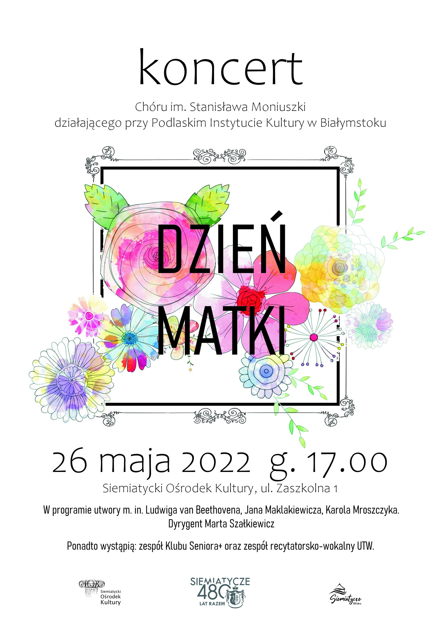 Grafika z kwiatami na białym tle i napisem 26 maja 2022 r. godz. 17.00  Siemiatycki Ośrodek Kultury ul. Zaszkolna 1    Zapraszamy serdecznie na koncert z okazji Dnia Matki.  Wystąpi przed nami Chór im. Stanisława Moniuszki działający przy Podlaskim Instytucie Kultury.  W programie utwory m.in. Ludwiga van Beethovena, Jana Maklakiewicza, Karola Mroszczyka. Dyrygent Marta Szałkiewicz.  Ponadto wystąpią: zespół Klubu Seniora+ oraz zespół recytatorsko-wokalny UTW